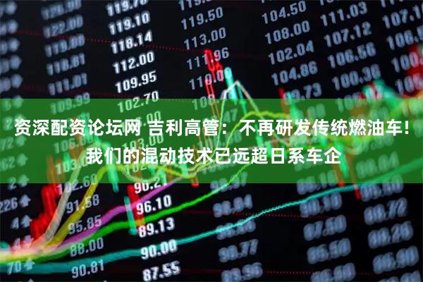 资深配资论坛网 吉利高管:不再研发传统燃油车! 我们的混动技术已远超日系车企