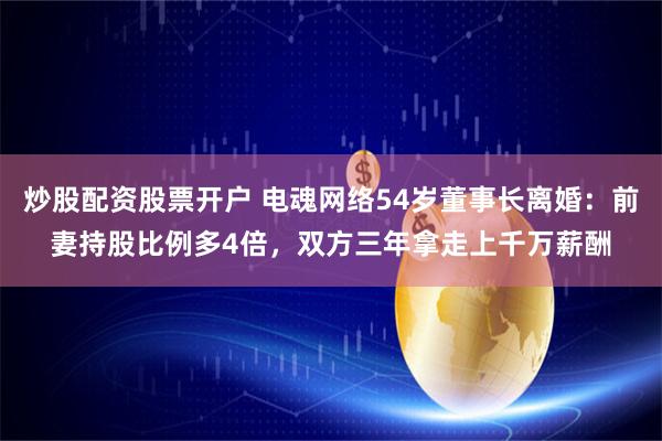 炒股配资股票开户 电魂网络54岁董事长离婚：前妻持股比例多4倍，双方三年拿走上千万薪酬