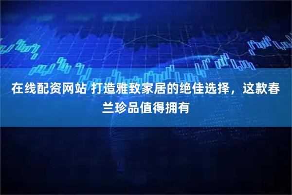 在线配资网站 打造雅致家居的绝佳选择，这款春兰珍品值得拥有